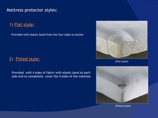Provided  with 4 sides of fabric with elastic band at each side end to completely  cover the 4 sides of the mattress Mattress protector styles:  1)  Flat style: Provided with elastic band from the four sides to anchor  2)  Fitted style: (Flat style) (Fitted style) 