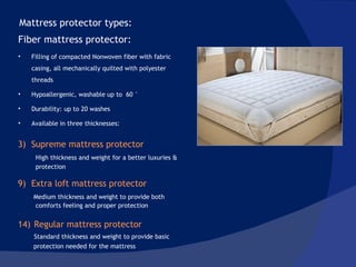 Supreme mattress protector High thickness and weight for a better luxuries & protection Extra loft mattress protector Medium thickness and weight to provide both  comforts feeling and proper protection Regular mattress protector Standard thickness and weight to provide basic  protection needed for the mattress Mattress protector types:  Fiber mattress protector:  Filling of compacted Nonwoven fiber with fabric casing, all mechanically quilted with polyester threads  Hypoallergenic, washable up to  60 ° Durability: up to 20 washes  Available in three thicknesses:  