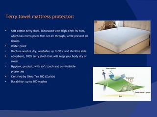 Soft cotton terry shell, laminated with High-Tech PU film, which has micro pores that let air through, while prevent all liquids Water proof  Machine wash & dry, washable up to 90 c and sterilize able Absorbent, 100% terry cloth that will keep your body dry of sweat Hygienic product, with soft touch and comfortable properties Certified by Okeo Tex 100 (Zurich)  Durability: up to 100 washes Terry towel mattress protector: 
