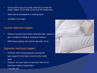 Can be used on top of any basic mattress to provide the proper support for the body curves & to the cordial spine Hand wash by impregnation in washing liquid Available in two types:  Cluster Mattress topper:  Filling of luxurious loose hollow siliconized fiber clusters to give a wonderful  feeling of sleeping on feathers . Baffle boxes quilting with internal side walls: 10 cm Supreme mattress topper:  Fluffiness effect during sleeping to provide the basic support for the body curves & to the cordial spine Filling of  two outer layers of nonwoven fibers & the third layer made of carded fibers 7 cm side wall 