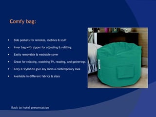C omfy bag:  Back to hotel presentation  Side pockets for remotes, mobiles & stuff Inner bag with zipper for adjusting & refilling Easily removable & washable cover Great for relaxing, watching TV, reading, and gatherings Cozy & stylish to give any room a contemporary look  Available in different fabrics & sizes 
