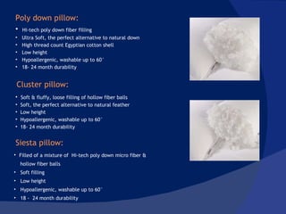 Hi-tech poly down fiber filling Ultra Soft, the perfect alternative to natural down High thread count Egyptian cotton shell Low height Hypoallergenic, washable up to 60° 18- 24 month durability Soft & fluffy, loose filling of hollow fiber balls Soft, the perfect alternative to natural feather Low height Hypoallergenic, washable up to 60° 18- 24 month durability Filled of a mixture of  Hi-tech poly down micro fiber & hollow fiber balls Soft filling Low height Hypoallergenic, washable up to 60° 18 -  24 month durability  Poly down pillow: Cluster pillow: Siesta pillow: 