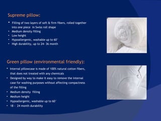 Filling of two layers of soft & firm fibers, rolled together into one piece  in Swiss roll shape Medium density filling Low height Hypoallergenic, washable up to 60° High durability, up to 24- 36 month Internal pillowcase is made of 100% natural cotton fibers, that does not treated with any chemicals Designed by way to make it easy to remove the internal case for washing purposes without affecting compactness  of the filling Medium density  filling Medium height Hypoallergenic, washable up to 60° 18 -  24 month durability Supreme pillow: Green pillow (environmental friendly): 