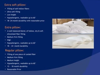 Filling of soft hollow fibers Ultra soft filling Low height  Hypoallergenic, washable up to 60° 18- 24 month durability with reasonable price  A well balanced blend, of hollow, dry & soft siliconized fiber filling Medium firm filling High Hypoallergenic, washable up to 60° 18 -  24  month durability Filling of one piece of carded fiber Medium firm filling Medium height Hypoallergenic, washable up to 60° 12 -  18 month durability Reasonable Price  Extra soft pillow: Extra pillow: Regular pillow:  