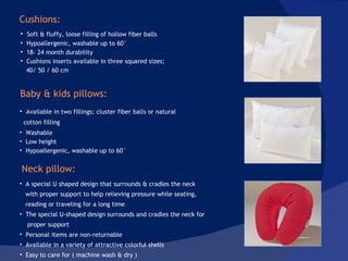 A special U shaped design that surrounds & cradles the neck  with proper support to help relieving pressure while seating,  reading or traveling for a long time The special U-shaped design surrounds and cradles the neck for proper support Personal items are non-returnable Available in a variety of attractive colorful shells Easy to care for ( machine wash & dry )  Available in two fillings; cluster fiber balls or natural cotton filling Washable Low height Hypoallergenic, washable up to 60° Soft & fluffy, loose filling of hollow fiber balls Hypoallergenic, washable up to 60° 18- 24 month durability  Cushions inserts available in three squared sizes;  40/ 50 / 60 cm Cushions:  Baby & kids pillows: Neck pillow:  