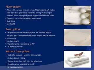 Made of a pressure-  sensitive Memory foam Medium density  filling Contour shape (one high side, the other low) Hypoallergenic, washable up to 40 ° 36 month durability Filled with a unique innovative mix of feathers and soft hollow fiber balls that  provides a wonderful feeling of sleeping on  feathers, while having the proper support of the hollow fibers Egyptian cotton shell with high thread count Soft filling  low height  Fluffy pillow:  Foam pillow:  Designed in contour shape to provide the required support  for your neck, while minimizing stress on your back & skeleton Firm filling Medium height Hypoallergenic, washable up to 40 ° 36 month durability Memory foam pillow: 