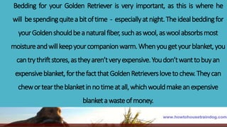 Bedding for your Golden Retriever is very important, as this is where he
will bespendingquiteabitoftime - especiallyatnight.Theidealbeddingfor
yourGoldenshouldbeanaturalfiber,suchaswool,aswoolabsorbsmost
moistureandwillkeepyourcompanionwarm.Whenyougetyourblanket,you
cantrythriftstores,astheyaren’tveryexpensive.Youdon’twanttobuyan
expensiveblanket,forthefactthatGoldenRetrieverslovetochew.Theycan
cheworteartheblanketinnotimeatall,whichwouldmakeanexpensive
blanketawasteofmoney.
 
