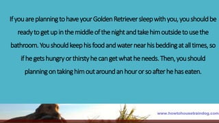 IfyouareplanningtohaveyourGoldenRetrieversleepwithyou,youshouldbe
readytogetupinthemiddleofthenightandtakehimoutsidetousethe
bathroom.Youshouldkeephisfoodandwaternearhisbeddingatalltimes,so
ifhegetshungryorthirstyhecangetwhatheneeds.Then,youshould
planningontakinghimoutaroundanhourorsoafterhehaseaten.
 
