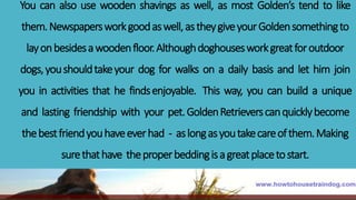 You can also use wooden shavings as well, as most Golden’s tend to like
them.Newspapersworkgoodaswell,astheygiveyourGoldensomethingto
layonbesidesawoodenfloor.Althoughdoghousesworkgreatforoutdoor
dogs,youshouldtakeyour dog for walks on a daily basis and let him join
you in activities that he findsenjoyable. This way, you can build a unique
and lasting friendship with your pet.GoldenRetrieverscanquicklybecome
thebestfriendyouhaveeverhad - aslongasyoutakecareofthem.Making
surethathave theproperbeddingisagreatplacetostart.
 