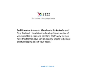 www.izzz.com.au
Bed Linen are known as Manchester in Australia and
New Zealand. ; In relation to head only one matter of
which matter is ease and comfort. That’s why we now
have this tremendous soft and comfy sheets to be sure
blissful sleeping to suit your needs.
 