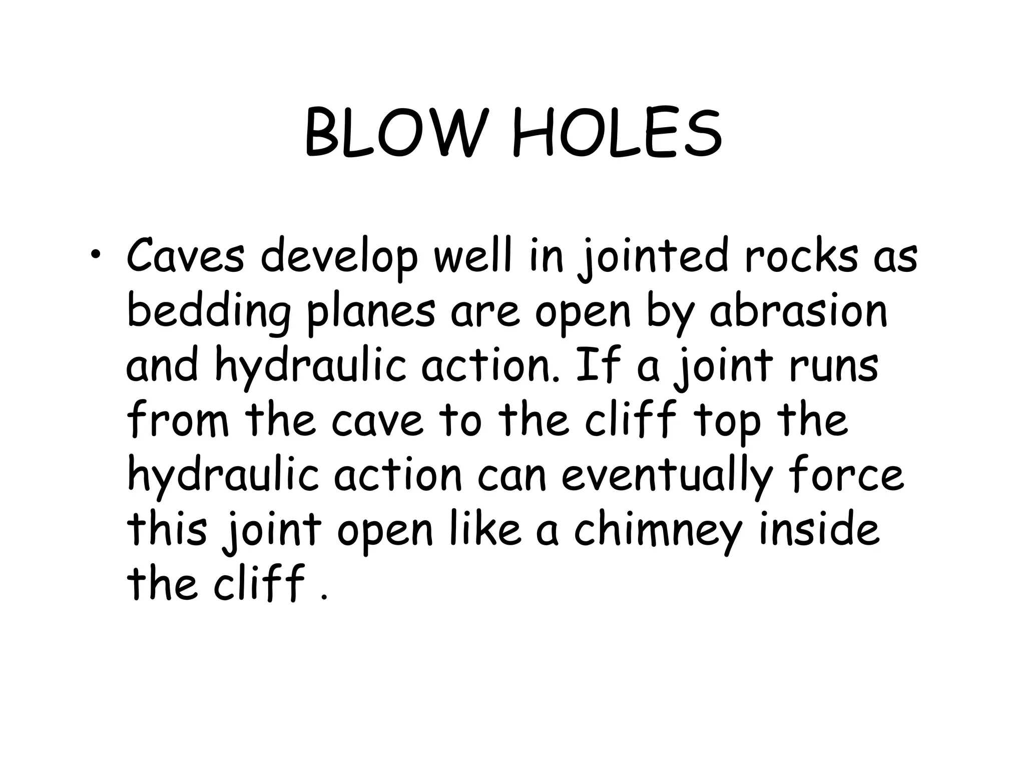 BLOW HOLES
• Caves develop well in jointed rocks as
bedding planes are open by abrasion
and hydraulic action. If a joint runs
from the cave to the cliff top the
hydraulic action can eventually force
this joint open like a chimney inside
the cliff .
 