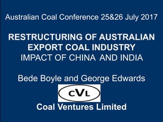 Australian Coal Conference 25&26 July 2017
RESTRUCTURING OF AUSTRALIAN
EXPORT COAL INDUSTRY
IMPACT OF CHINA AND INDIA
Bede Boyle and George Edwards
Coal Ventures Limited
 