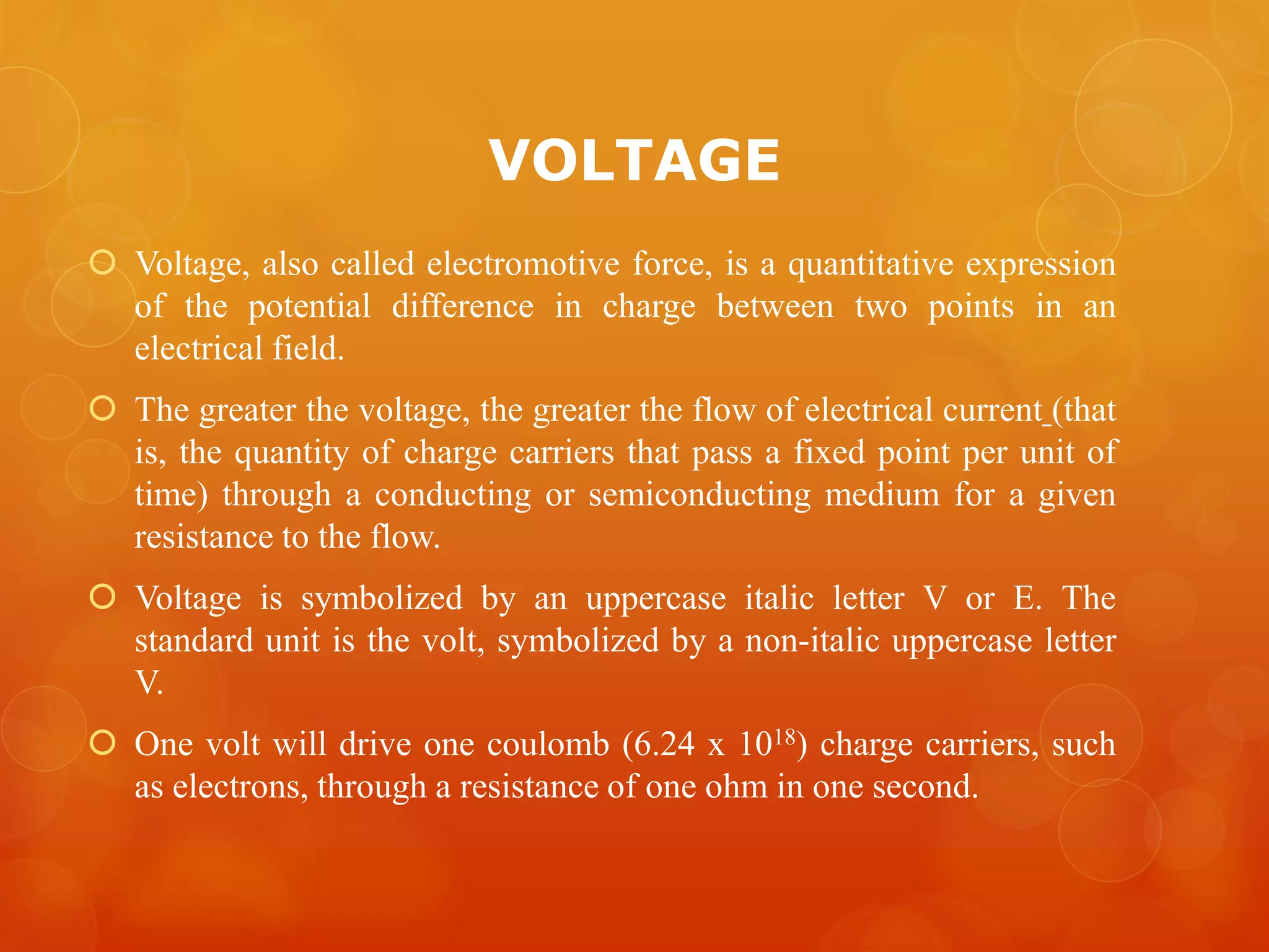 VOLTAGE
 Voltage, also called electromotive force, is a quantitative expression
of the potential difference in charge between two points in an
electrical field.
 The greater the voltage, the greater the flow of electrical current (that
is, the quantity of charge carriers that pass a fixed point per unit of
time) through a conducting or semiconducting medium for a given
resistance to the flow.
 Voltage is symbolized by an uppercase italic letter V or E. The
standard unit is the volt, symbolized by a non-italic uppercase letter
V.
 One volt will drive one coulomb (6.24 x 1018) charge carriers, such
as electrons, through a resistance of one ohm in one second.
 