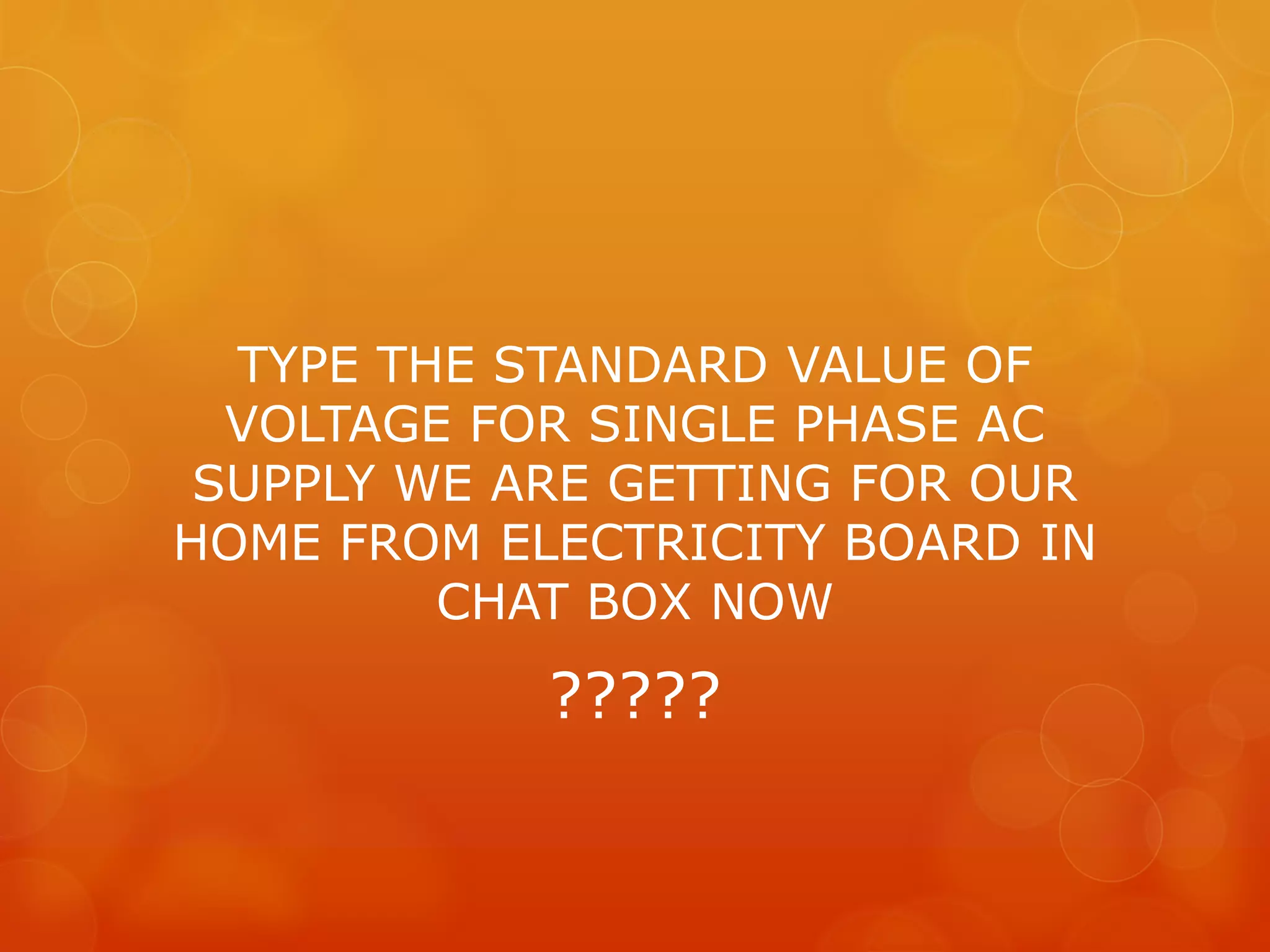 TYPE THE STANDARD VALUE OF
VOLTAGE FOR SINGLE PHASE AC
SUPPLY WE ARE GETTING FOR OUR
HOME FROM ELECTRICITY BOARD IN
CHAT BOX NOW
?????
 