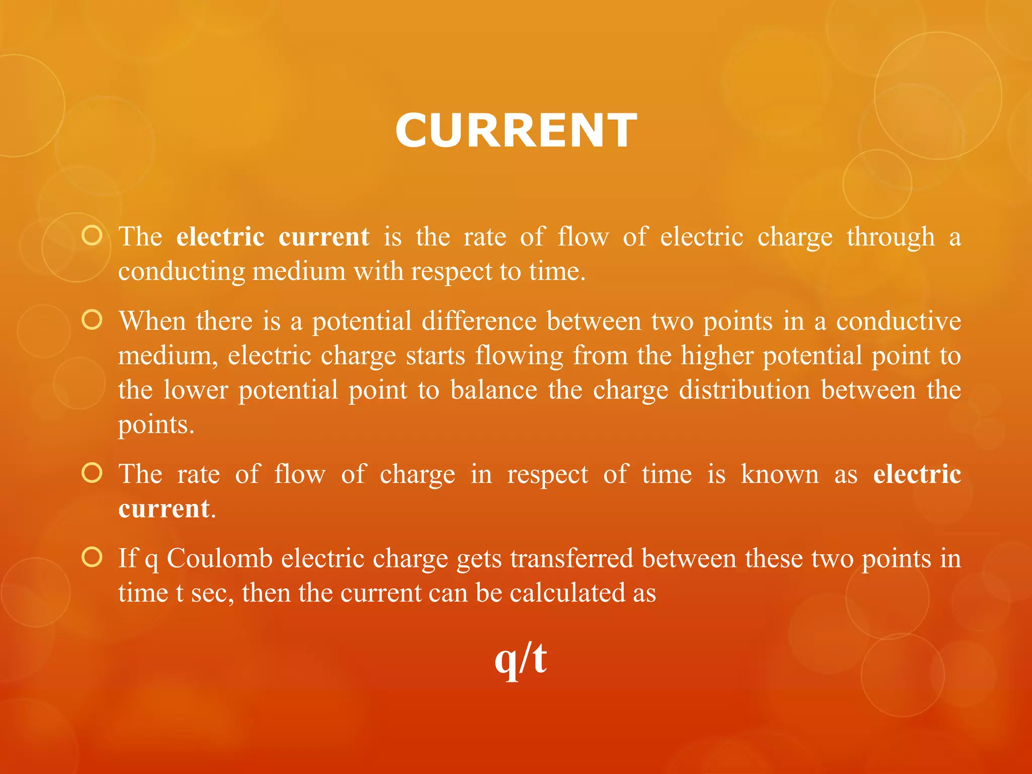 CURRENT
 The electric current is the rate of flow of electric charge through a
conducting medium with respect to time.
 When there is a potential difference between two points in a conductive
medium, electric charge starts flowing from the higher potential point to
the lower potential point to balance the charge distribution between the
points.
 The rate of flow of charge in respect of time is known as electric
current.
 If q Coulomb electric charge gets transferred between these two points in
time t sec, then the current can be calculated as
q/t
 