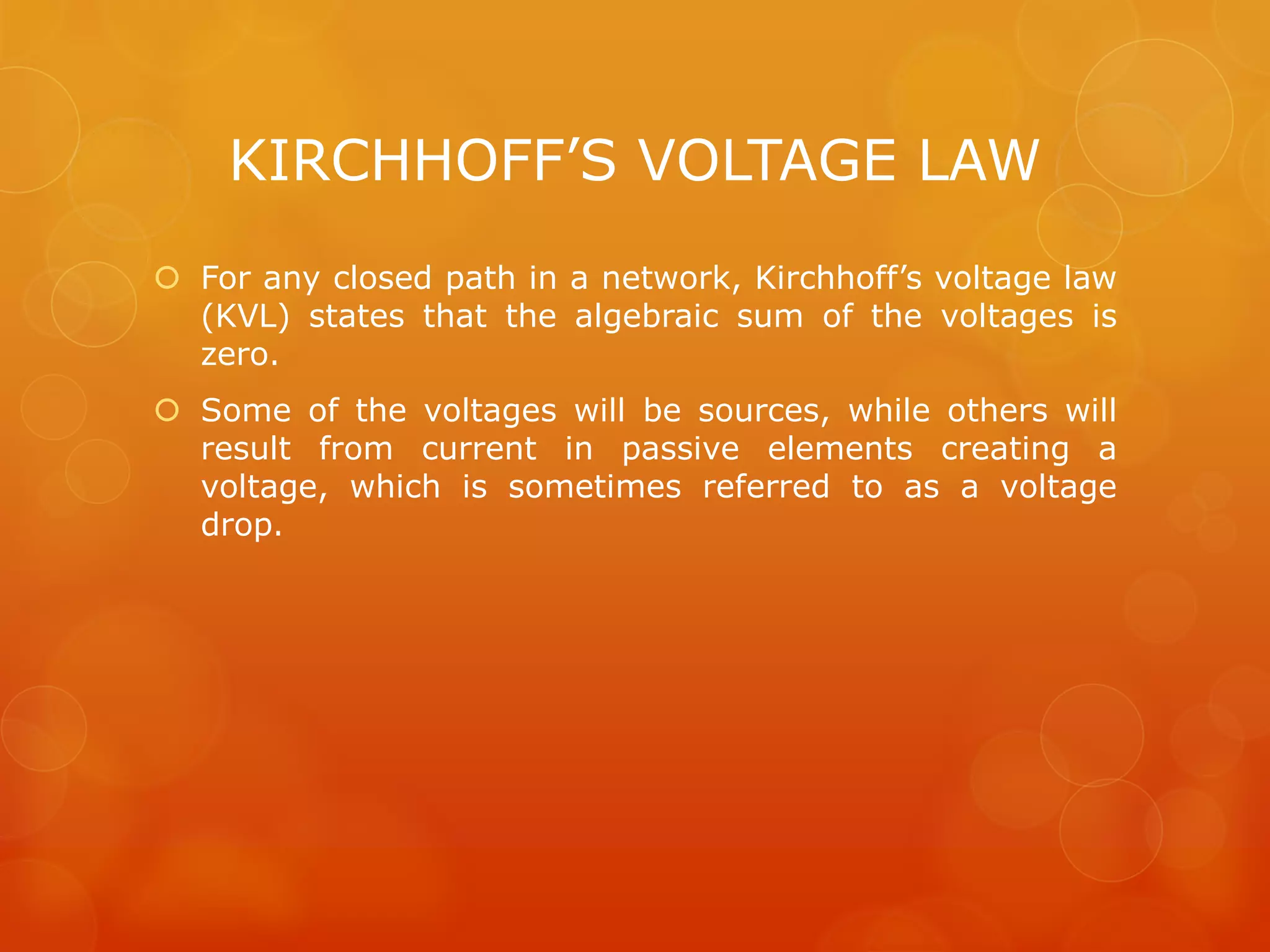 KIRCHHOFF’S VOLTAGE LAW
 For any closed path in a network, Kirchhoff’s voltage law
(KVL) states that the algebraic sum of the voltages is
zero.
 Some of the voltages will be sources, while others will
result from current in passive elements creating a
voltage, which is sometimes referred to as a voltage
drop.
 