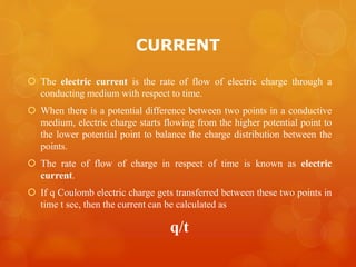 CURRENT
 The electric current is the rate of flow of electric charge through a
conducting medium with respect to time.
 When there is a potential difference between two points in a conductive
medium, electric charge starts flowing from the higher potential point to
the lower potential point to balance the charge distribution between the
points.
 The rate of flow of charge in respect of time is known as electric
current.
 If q Coulomb electric charge gets transferred between these two points in
time t sec, then the current can be calculated as
q/t
 