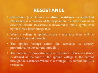 RESISTANCE
 Resistance (also known as ohmic resistance or electrical
resistance) is a measure of the opposition to current flow in an
electrical circuit. Resistance is measured in ohms, symbolized
by the Greek letter omega (Ω).
 When a voltage is applied across a substance there will be
an electric current through it.
 The applied voltage across the substance is directly
proportional to the current through it.
 The constant of proportionality is resistance. Hence resistance
is defined as the ratio of the applied voltage to the current
through the substance.Where V is voltage, I is current and R is
resistance.
 