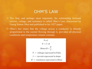 OHM’S LAW
 The first, and perhaps most important, the relationship between
current, voltage, and resistance is called Ohm’s Law, discovered by
Georg Simon Ohm and published in his 1827 paper.
 Ohm’s law states that the voltage across a conductor is directly
proportional to the current flowing through it, provided all physical
conditions and temperature remain constant.
 
