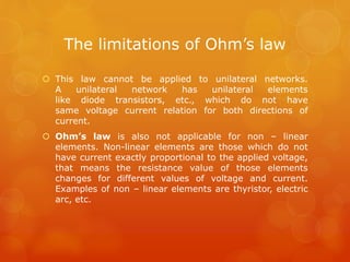The limitations of Ohm’s law
 This law cannot be applied to unilateral networks.
A unilateral network has unilateral elements
like diode transistors, etc., which do not have
same voltage current relation for both directions of
current.
 Ohm’s law is also not applicable for non – linear
elements. Non-linear elements are those which do not
have current exactly proportional to the applied voltage,
that means the resistance value of those elements
changes for different values of voltage and current.
Examples of non – linear elements are thyristor, electric
arc, etc.
 