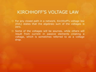 KIRCHHOFF’S VOLTAGE LAW
 For any closed path in a network, Kirchhoff’s voltage law
(KVL) states that the algebraic sum of the voltages is
zero.
 Some of the voltages will be sources, while others will
result from current in passive elements creating a
voltage, which is sometimes referred to as a voltage
drop.
 