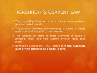 KIRCHHOFF’S CURRENT LAW
 The connection of two or more circuit elements creates a
junction called a node.
 The junction between two elements is called a simple
node and no division of current results.
 The junction of three or more elements is called a
principal node, and here current division does take
place.
 Kirchhoff’s current law (KCL) states that the algebraic
sum of the currents at a node is zero.
 
