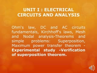 UNIT I : ELECTRICAL
CIRCUITS AND ANALYSIS
Ohm‘s law, DC and AC circuits
fundamentals, Kirchhoff‘s laws, Mesh
and Nodal analysis-Theorems and
simple problems: Superposition,
Maximum power transfer theorem -
Experimental study -Verification
of superposition theorem.
 