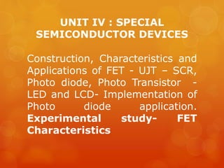 UNIT IV : SPECIAL
SEMICONDUCTOR DEVICES
Construction, Characteristics and
Applications of FET - UJT – SCR,
Photo diode, Photo Transistor -
LED and LCD- Implementation of
Photo diode application.
Experimental study- FET
Characteristics
 