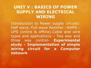 UNIT V : BASICS OF POWER
SUPPLY AND ELECTRICAL
WIRING
Introduction to Power supply circuits:
Half wave, Full wave Rectifier –SMPS -
UPS (online & offline).Cable and wire
types and applications – Two way and
three way control- Experimental
study - Implementation of simple
wiring circuit for a Computer
network
 