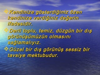 Kendinize gösterdiğiniz özenKendinize gösterdiğiniz özen
kendinize verdiğiniz değerinkendinize verdiğiniz değerin
ifadesidir.ifadesidir.
Derli toplu, temiz, düzgün bir dışDerli toplu, temiz, düzgün bir dış
görünüşümüzün olmasınıgörünüşümüzün olmasını
sağlamalıyız.sağlamalıyız.
Güzel bir dış görünüş sessiz birGüzel bir dış görünüş sessiz bir
tavsiye mektubudur.tavsiye mektubudur.
 