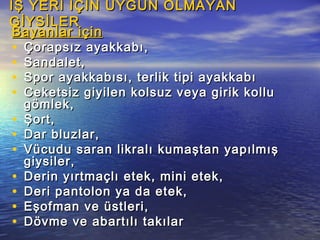 İŞ YERİ İÇİN UYGUN OLMAYANİŞ YERİ İÇİN UYGUN OLMAYAN
GİYSİLERGİYSİLER
Bayanlar içinBayanlar için
• Çorapsız ayakkabı,Çorapsız ayakkabı,
• Sandalet,Sandalet,
• Spor ayakkabısı, terlik tipi ayakkabıSpor ayakkabısı, terlik tipi ayakkabı
• Ceketsiz giyilen kolsuz veya girik kolluCeketsiz giyilen kolsuz veya girik kollu
gömlek,gömlek,
• Şort,Şort,
• Dar bluzlar,Dar bluzlar,
• Vücudu saran likralı kumaştan yapılmışVücudu saran likralı kumaştan yapılmış
giysiler,giysiler,
• Derin yırtmaçlı etek, mini etek,Derin yırtmaçlı etek, mini etek,
• Deri pantolon ya da etek,Deri pantolon ya da etek,
• Eşofman ve üstleri,Eşofman ve üstleri,
• Dövme ve abartılı takılarDövme ve abartılı takılar
 