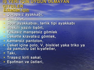 İŞ YERİ İÇİN UYGUN OLMAYANİŞ YERİ İÇİN UYGUN OLMAYAN
GİYSİLERGİYSİLER
Erkekler içinErkekler için
• Çorapsız ayakkabı,Çorapsız ayakkabı,
• Sandalet,Sandalet,
• Spor ayakkabısı, terlik tipi ayakkabıSpor ayakkabısı, terlik tipi ayakkabı
• Baskılı yazılı tişört,Baskılı yazılı tişört,
• Yakasız manşetsiz gömlekYakasız manşetsiz gömlek
• Ceketle kravatsız gömlek,Ceketle kravatsız gömlek,
• Kemersiz pantolon,Kemersiz pantolon,
• Ceket içine polo, V, bisiklet yaka triko yaCeket içine polo, V, bisiklet yaka triko ya
da pamuklu üst kıyafetler,da pamuklu üst kıyafetler,
• Takı,Takı,
• Traşsız kirli sakal,Traşsız kirli sakal,
• Eşofman ve üstleri,Eşofman ve üstleri,
 