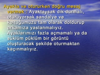 Ayakta ve otururken doğru mesajAyakta ve otururken doğru mesaj
vermek :vermek : Ayaktaysak dik durmalı,Ayaktaysak dik durmalı,
oturuyorsak sandalye veoturuyorsak sandalye ve
koltuğumuzu tam olarak doldurupkoltuğumuzu tam olarak doldurup
arkamıza yaslanmalıyız.arkamıza yaslanmalıyız.
Ayaklarımızı fazla açmamalı ya daAyaklarımızı fazla açmamalı ya da
süklüm püklüm bir görüntüsüklüm püklüm bir görüntü
oluşturacak şekilde oturmaktanoluşturacak şekilde oturmaktan
kaçınmalıyız.kaçınmalıyız.
 