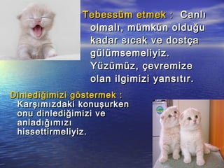 Tebessüm etmek :Tebessüm etmek : CanlıCanlı
olmalı, mümkün olduğuolmalı, mümkün olduğu
kadar sıcak ve dostçakadar sıcak ve dostça
gülümsemeliyiz.gülümsemeliyiz.
Yüzümüz, çevremizeYüzümüz, çevremize
olan ilgimizi yansıtır.olan ilgimizi yansıtır.
Dinlediğimizi göstermek :Dinlediğimizi göstermek :
Karşımızdaki konuşurkenKarşımızdaki konuşurken
onu dinlediğimizi veonu dinlediğimizi ve
anladığımızıanladığımızı
hissettirmeliyiz.hissettirmeliyiz.
 