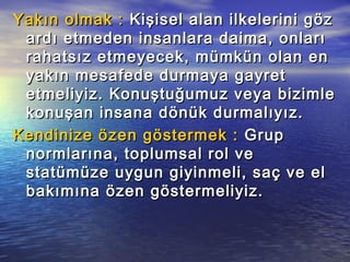 Yakın olmak :Yakın olmak : Kişisel alan ilkelerini gözKişisel alan ilkelerini göz
ardı etmeden insanlara daima, onlarıardı etmeden insanlara daima, onları
rahatsız etmeyecek, mümkün olan enrahatsız etmeyecek, mümkün olan en
yakın mesafede durmaya gayretyakın mesafede durmaya gayret
etmeliyiz. Konuştuğumuz veya bizimleetmeliyiz. Konuştuğumuz veya bizimle
konuşan insana dönük durmalıyız.konuşan insana dönük durmalıyız.
Kendinize özen göstermek :Kendinize özen göstermek : GrupGrup
normlarına, toplumsal rol venormlarına, toplumsal rol ve
statümüze uygun giyinmeli, saç ve elstatümüze uygun giyinmeli, saç ve el
bakımına özen göstermeliyiz.bakımına özen göstermeliyiz.
 