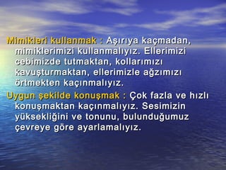 Mimikleri kullanmak :Mimikleri kullanmak : Aşırıya kaçmadan,Aşırıya kaçmadan,
mimiklerimizi kullanmalıyız. Ellerimizimimiklerimizi kullanmalıyız. Ellerimizi
cebimizde tutmaktan, kollarımızıcebimizde tutmaktan, kollarımızı
kavuşturmaktan, ellerimizle ağzımızıkavuşturmaktan, ellerimizle ağzımızı
örtmekten kaçınmalıyız.örtmekten kaçınmalıyız.
Uygun şekilde konuşmak :Uygun şekilde konuşmak : Çok fazla ve hızlıÇok fazla ve hızlı
konuşmaktan kaçınmalıyız. Sesimizinkonuşmaktan kaçınmalıyız. Sesimizin
yüksekliğini ve tonunu, bulunduğumuzyüksekliğini ve tonunu, bulunduğumuz
çevreye göre ayarlamalıyız.çevreye göre ayarlamalıyız.
 