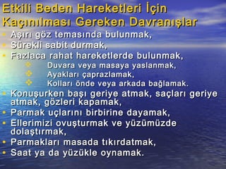 Etkili Beden Hareketleri İçinEtkili Beden Hareketleri İçin
Kaçınılması Gereken DavranışlarKaçınılması Gereken Davranışlar
• Aşırı göz temasında bulunmak,Aşırı göz temasında bulunmak,
• Sürekli sabit durmak,Sürekli sabit durmak,
• Fazlaca rahat hareketlerde bulunmak,Fazlaca rahat hareketlerde bulunmak,
 Duvara veya masaya yaslanmak,Duvara veya masaya yaslanmak,
 Ayakları çaprazlamak,Ayakları çaprazlamak,
 Kolları önde veya arkada bağlamak.Kolları önde veya arkada bağlamak.
• Konuşurken başı geriye atmak, saçları geriyeKonuşurken başı geriye atmak, saçları geriye
atmak, gözleri kapamak,atmak, gözleri kapamak,
• Parmak uçlarını birbirine dayamak,Parmak uçlarını birbirine dayamak,
• Ellerimizi ovuşturmak ve yüzümüzdeEllerimizi ovuşturmak ve yüzümüzde
dolaştırmak,dolaştırmak,
• Parmakları masada tıkırdatmak,Parmakları masada tıkırdatmak,
• Saat ya da yüzükle oynamak.Saat ya da yüzükle oynamak.
 