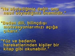 "Ne söylediğiniz değil, onu"Ne söylediğiniz değil, onu
nasıl söylediğiniz önemlidir.“nasıl söylediğiniz önemlidir.“
"Beden dili, bilinçdışı"Beden dili, bilinçdışı
motivasyonlarımızı açığamotivasyonlarımızı açığa
çıkarır."çıkarır."
““Yüz ve bedeninYüz ve bedenin
hareketlerinden kişiler birhareketlerinden kişiler bir
kitap gibi okunabilir.”kitap gibi okunabilir.”
 