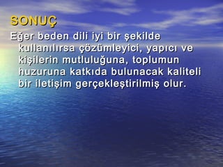SONUÇSONUÇ
Eğer beden dili iyi bir şekildeEğer beden dili iyi bir şekilde
kullanılırsa çözümleyici, yapıcı vekullanılırsa çözümleyici, yapıcı ve
kişilerin mutluluğuna, toplumunkişilerin mutluluğuna, toplumun
huzuruna katkıda bulunacak kalitelihuzuruna katkıda bulunacak kaliteli
bir iletişim gerçekleştirilmiş olur.bir iletişim gerçekleştirilmiş olur.
 