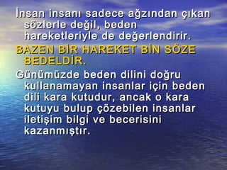 İnsan insanı sadece ağzından çıkanİnsan insanı sadece ağzından çıkan
sözlerle değil, bedensözlerle değil, beden
hareketleriyle de değerlendirir.hareketleriyle de değerlendirir.
BAZEN BİR HAREKET BİN SÖZEBAZEN BİR HAREKET BİN SÖZE
BEDELDİR.BEDELDİR.
Günümüzde beden dilini doğruGünümüzde beden dilini doğru
kullanamayan insanlar için bedenkullanamayan insanlar için beden
dili kara kutudur, ancak o karadili kara kutudur, ancak o kara
kutuyu bulup çözebilen insanlarkutuyu bulup çözebilen insanlar
iletişim bilgi ve becerisiniiletişim bilgi ve becerisini
kazanmıştır.kazanmıştır.
 