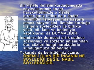 Bir kişiyle iletişim kurduğumuzdaBir kişiyle iletişim kurduğumuzda
söylediklerimiz kadarsöylediklerimiz kadar
hareketlerimizle o kişidehareketlerimizle o kişide
bıraktığınız intiba da o kadarbıraktığınız intiba da o kadar
önemlidir. İş yaşamında başarılıönemlidir. İş yaşamında başarılı
olmak isteyen kişi, iletişim kurduğuolmak isteyen kişi, iletişim kurduğu
kişilerin söyledikleri ile birliktekişilerin söyledikleri ile birlikte
yüzü, eli, kolu ve bedeniyleyüzü, eli, kolu ve bedeniyle
yaptıklarını da DUYMALIDIR.yaptıklarını da DUYMALIDIR.
İnandırıcılık derecesi artık sadeceİnandırıcılık derecesi artık sadece
sözlerimiz ve sözlerin anlamındansözlerimiz ve sözlerin anlamından
öte, sözleri hangi hareketlerleöte, sözleri hangi hareketlerle
sunduğumuza da bağlıdır.sunduğumuza da bağlıdır.
Yukarıda da belirttiğimiz üzere;Yukarıda da belirttiğimiz üzere;
ÖNEMLİ OLAN BİR İNSANIN NEÖNEMLİ OLAN BİR İNSANIN NE
SÖYLEDİĞİ DEĞİL, NASILSÖYLEDİĞİ DEĞİL, NASIL
SÖYLEDİĞİDİR.SÖYLEDİĞİDİR.
 