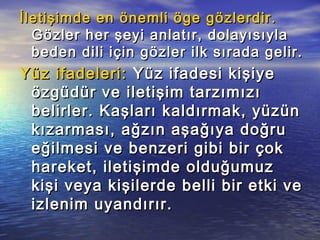 İletişimde en önemli öge gözlerdir.İletişimde en önemli öge gözlerdir.
Gözler her şeyi anlatır, dolayısıylaGözler her şeyi anlatır, dolayısıyla
beden dili için gözler ilk sırada gelir.beden dili için gözler ilk sırada gelir.
Yüz ifadeleri:Yüz ifadeleri: Yüz ifadesi kişiyeYüz ifadesi kişiye
özgüdür ve iletişim tarzımızıözgüdür ve iletişim tarzımızı
belirler. Kaşları kaldırmak, yüzünbelirler. Kaşları kaldırmak, yüzün
kızarması, ağzın aşağıya doğrukızarması, ağzın aşağıya doğru
eğilmesi ve benzeri gibi bir çokeğilmesi ve benzeri gibi bir çok
hareket, iletişimde olduğumuzhareket, iletişimde olduğumuz
kişi veya kişilerde belli bir etki vekişi veya kişilerde belli bir etki ve
izlenim uyandırır.izlenim uyandırır.
 