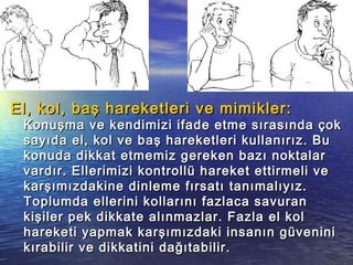 El, kol, baş hareketleri ve mimikler:El, kol, baş hareketleri ve mimikler:
Konuşma ve kendimizi ifade etme sırasında çokKonuşma ve kendimizi ifade etme sırasında çok
sayıda el, kol ve baş hareketleri kullanırız. Busayıda el, kol ve baş hareketleri kullanırız. Bu
konuda dikkat etmemiz gereken bazı noktalarkonuda dikkat etmemiz gereken bazı noktalar
vardır. Ellerimizi kontrollü hareket ettirmeli vevardır. Ellerimizi kontrollü hareket ettirmeli ve
karşımızdakine dinleme fırsatı tanımalıyız.karşımızdakine dinleme fırsatı tanımalıyız.
Toplumda ellerini kollarını fazlaca savuranToplumda ellerini kollarını fazlaca savuran
kişiler pek dikkate alınmazlar. Fazla el kolkişiler pek dikkate alınmazlar. Fazla el kol
hareketi yapmak karşımızdaki insanın güveninihareketi yapmak karşımızdaki insanın güvenini
kırabilir ve dikkatini dağıtabilir.kırabilir ve dikkatini dağıtabilir.
 