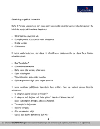 - 2 - 
Bu doküman, İZGÖREN&AKIN eğitim birimi tarafından hazırlanmıştır. İzin alınmadan alıntı yapılamaz, kullanılamaz ya da çoğaltılamaz. 
Genel akış şu şekilde olmaktadır: 
Daha 6-7 metre uzaktayken, ben zaten sizin hakkınızda hükümler vermeye başlamışımdır. Bu hükümler aşağıdaki işaretlere dayalı olur: 
• 
Görünüşünüz, giyiminiz, vb. 
• 
Duruş biçiminiz, vücudunuzu nasıl tuttuğunuz 
• 
İlk göz teması 
• 
Gülümseme 
3 metre uzağınızdayken, sizi daha iyi görebilmeye başlamışımdır ve daha fazla bilgiler edinebilmişimdir: 
• 
Kaş “hareketleri” 
• 
Gülümsemedeki kalite 
• 
Daha yakın göz teması, ortak bakış 
• 
Diğer yüz çizgileri 
• 
Vücut dilinizden gelen diğer işaretler 
• 
Giyim kuşamınızla ilgili daha başka ayrıntılar 
1 metre uzaklığa geldiğimde, işaretlerin hem miktarı, hem de kalitesi çarpıcı biçimde artmaktadır. 
• 
El sıkışmak üzere uzatılan el-mesafe? 
• 
El sıkışı-ne tür? Sağlam mı? Pelte gibi mi? Nemli mi? Kontrol kimde? 
• 
Diğer yüz çizgileri, örneğin, alt dudak hareketi 
• 
Ten renginde değişmeler 
• 
Soluma temposu 
• 
Göz bebeklerinin iriliği 
• 
Kişisel alan-sizinki benimkiyle aynı mı?  