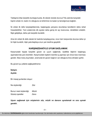 - 3 - 
Bu doküman, İZGÖREN&AKIN eğitim birimi tarafından hazırlanmıştır. İzin alınmadan alıntı yapılamaz, kullanılamaz ya da çoğaltılamaz. 
Yaklaşma bitip karşılıklı durduğumuzda, ilk olarak nerede dururuz? Bu aslında karşıdaki kişinin erkek mi, kadın mı olduğuna ve birbirimizi ne kadar iyi tanıdığımıza bağlıdır. 
İki erkek ilk defa karşılaştıklarında, başlangıçta yanyana dururlarsa kendilerini daha rahat hissedebilirler. Yani aralarında dik açıdan daha geniş bir açı bulunursa, rahatlıkları artabilir. İlişki geliştikçe, daha çok karşılıklı durabilir. 
Ama bir erkek ilk defa olarak bir kadınla karşılaşıyorsa, onun tam karşısında durursa daha iyi bir ilişki kurabilir, ilişki yakınlaştıkça onun yan tarafına geçebilir. 
KARŞINIZDAKİYLE UYUM SAĞLAMAK 
Karşınızdaki kişiyle karşılıklı güven ve uyum sağlamak, özellikle ilişkinin başlangıç aşamalarında çok önemlidir. Karşımızdaki kişilerin bizimle iş yapması için önce bize inanması gerekir. Bize inanç duymaları, aramızda bir güven bağının var olduğuna ikna olmaları şarttır. 
Bu güveni şu yollarla sağlayabilirsiniz: 
İletişim 
Açıklık 
Bir mesaj şunlardan oluşur: 
Ne söylendiği Söz 
Bunun nasıl söylendiği Müzik 
Sözsüz işaretler Dans 
Uyum sağlamak için müşterinin söz, müzik ve dansını aynalamak ve ona uymak gerekir. 
 