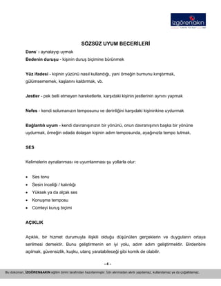 - 4 - 
Bu doküman, İZGÖREN&AKIN eğitim birimi tarafından hazırlanmıştır. İzin alınmadan alıntı yapılamaz, kullanılamaz ya da çoğaltılamaz. 
SÖZSÜZ UYUM BECERİLERİ 
Dans‘ ı aynalayıp uymak 
Bedenin duruşu - kişinin duruş biçimine bürünmek 
Yüz ifadesi - kişinin yüzünü nasıl kullandığı, yani örneğin burnunu kırıştırmak, gülümsememek, kaşlarını kaldırmak, vb. 
Jestler - pek belli etmeyen hareketlerle, karşıdaki kişinin jestlerinin aynını yapmak 
Nefes - kendi solumanızın temposunu ve derinliğini karşıdaki kişininkine uydurmak 
Bağlantılı uyum - kendi davranışınızın bir yönünü, onun davranışının başka bir yönüne uydurmak, örneğin odada dolaşan kişinin adım temposunda, ayağınızla tempo tutmak. 
SES 
Kelimelerin aynalanması ve uyumlanması şu yollarla olur: 
• 
Ses tonu 
• 
Sesin inceliği / kalınlığı 
• 
Yüksek ya da alçak ses 
• 
Konuşma temposu 
• 
Cümleyi kuruş biçimi 
AÇIKLIK 
Açıklık, bir hizmet durumuyla ilişkili olduğu düşünülen gerçeklerin ve duyguların ortaya serilmesi demektir. Bunu geliştirmenin en iyi yolu, adım adım geliştirmektir. Birdenbire açılmak, güvensizlik, kuşku, utanç yaratabileceği gibi komik de olabilir.  