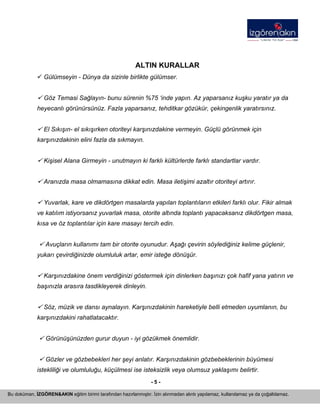 - 5 - 
Bu doküman, İZGÖREN&AKIN eğitim birimi tarafından hazırlanmıştır. İzin alınmadan alıntı yapılamaz, kullanılamaz ya da çoğaltılamaz. 
ALTIN KURALLAR 
9 Gülümseyin - Dünya da sizinle birlikte gülümser. 
9 Göz Temasi Sağlayın- bunu sürenin %75 ‘inde yapın. Az yaparsanız kuşku yaratır ya da heyecanlı görünürsünüz. Fazla yaparsanız, tehditkar gözükür, çekingenlik yaratırsınız. 
9 El Sıkışın- el sıkışırken otoriteyi karşınızdakine vermeyin. Güçlü görünmek için karşınızdakinin elini fazla da sıkmayın. 
9 Kişisel Alana Girmeyin - unutmayın ki farklı kültürlerde farklı standartlar vardır. 
9 Aranızda masa olmamasına dikkat edin. Masa iletişimi azaltır otoriteyi artırır. 
9 Yuvarlak, kare ve dikdörtgen masalarda yapılan toplantıların etkileri farklı olur. Fikir almak ve katılım istiyorsanız yuvarlak masa, otorite altında toplantı yapacaksanız dikdörtgen masa, kısa ve öz toplantılar için kare masayı tercih edin. 
9 Avuçların kullanımı tam bir otorite oyunudur. Aşağı çevirin söylediğiniz kelime güçlenir, yukarı çevirdiğinizde olumluluk artar, emir isteğe dönüşür. 
9 Karşınızdakine önem verdiğinizi göstermek için dinlerken başınızı çok hafif yana yatırın ve başınızla arasıra tasdikleyerek dinleyin. 
9 Söz, müzik ve dansı aynalayın. Karşınızdakinin hareketiyle belli etmeden uyumlanın, bu karşınızdakini rahatlatacaktır. 
9 Görünüşünüzden gurur duyun - iyi gözükmek önemlidir. 
9 Gözler ve gözbebekleri her şeyi anlatır. Karşınızdakinin gözbebeklerinin büyümesi istekliliği ve olumluluğu, küçülmesi ise isteksizlik veya olumsuz yaklaşımı belirtir.  