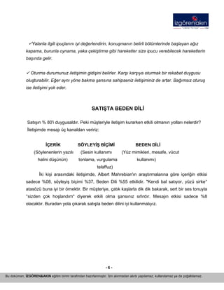 - 6 - 
Bu doküman, İZGÖREN&AKIN eğitim birimi tarafından hazırlanmıştır. İzin alınmadan alıntı yapılamaz, kullanılamaz ya da çoğaltılamaz. 
9Yalanla ilgili ipuçlarını iyi değerlendirin, konuşmanın belirli bölümlerinde başlayan ağız kapama, burunla oynama, yaka çekiştirme gibi hareketler size ipucu verebilecek hareketlerin başında gelir. 
9 Oturma durumunuz iletişimin gidişini belirler. Karşı karşıya oturmak bir rekabet duygusu oluşturabilir. Eğer aynı yöne bakma şansına sahipseniz iletişiminiz de artar. Bağımsız oturuş ise iletişimi yok eder. 
SATIŞTA BEDEN DİLİ 
Satışın % 80'i duygusaldır. Peki müşteriyle iletişim kurarken etkili olmanın yolları nelerdir? İletişimde mesajı üç kanaldan veririz: 
İÇERİK SÖYLEYİŞ BİÇİMİ BEDEN DİLİ 
(Söylenenlerin yazılı (Sesin kullanımı (Yüz mimikleri, mesafe, vücut 
halini düşünün) tonlama, vurgulama kullanımı) 
telaffuz) 
İki kişi arasındaki iletişimde, Albert Mahrebian'ın araştırmalarına göre içeriğin etkisi sadece %08, söyleyiş biçimi %37, Beden Dili %55 etkilidir. "Kendi bal satıyor, yüzü sirke° atasözü buna iyi bir örnektir. Bir müşteriye, çatık kaşlarla dik dik bakarak, sert bir ses tonuyla °sizden çok hoşlandım" diyerek etkili olma şansınız sıfırdır. Mesajın etkisi sadece %8 olacaktır. Buradan yola çıkarak satışta beden dilini iyi kullanmalıyız. 
 