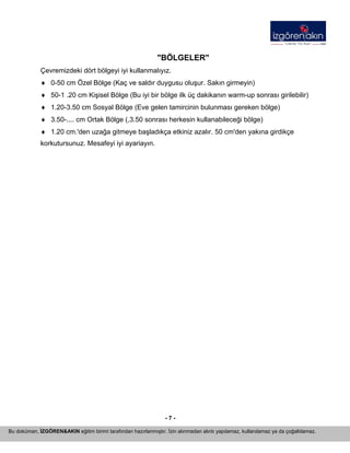 - 7 - 
Bu doküman, İZGÖREN&AKIN eğitim birimi tarafından hazırlanmıştır. İzin alınmadan alıntı yapılamaz, kullanılamaz ya da çoğaltılamaz. 
"BÖLGELER" 
Çevremizdeki dört bölgeyi iyi kullanmalıyız. 
♦ 
0-50 cm Özel Bölge (Kaç ve saldır duygusu oluşur. Sakın girmeyin) 
♦ 
50-1 .20 cm Kişisel Bölge (Bu iyi bir bölge ilk üç dakikanın warm-up sonrası girilebilir) 
♦ 
1.20-3.50 cm Sosyal Bölge (Eve gelen tamircinin bulunması gereken bölge) 
♦ 
3.50-.... cm Ortak Bölge (,3.50 sonrası herkesin kullanabileceği bölge) 
♦ 
1.20 cm.'den uzağa gitmeye başladıkça etkiniz azalır. 50 cm'den yakına girdikçe 
korkutursunuz. Mesafeyi iyi ayariayın. 
 