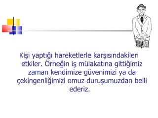 Kişi yaptığı hareketlerle karşısındakileri etkiler. Örneğin iş mülakatına gittiğimiz zaman kendimize güvenimizi ya   da çekingenliğimizi omuz duruşumuzdan belli ederiz.  